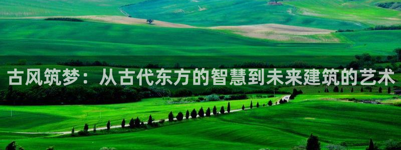 先锋娱乐是不是骗子：古风筑梦：从古代东方的智慧到未来建筑的艺术