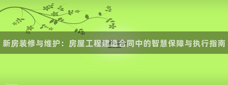 先锋娱乐汇：新房装修与维护：房屋工程建造合同中的智慧保障与执行指南
